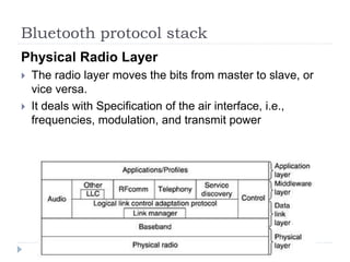 Bluetooth protocol stack
Physical Radio Layer
 The radio layer moves the bits from master to slave, or
vice versa.
 It deals with Specification of the air interface, i.e.,
frequencies, modulation, and transmit power
 