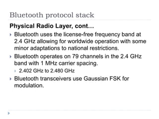 Bluetooth protocol stack
Physical Radio Layer, cont…
 Bluetooth uses the license-free frequency band at
2.4 GHz allowing for worldwide operation with some
minor adaptations to national restrictions.
 Bluetooth operates on 79 channels in the 2.4 GHz
band with 1 MHz carrier spacing.
 2.402 GHz to 2.480 GHz
 Bluetooth transceivers use Gaussian FSK for
modulation.
 