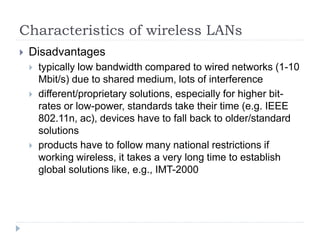 Characteristics of wireless LANs
 Disadvantages
 typically low bandwidth compared to wired networks (1-10
Mbit/s) due to shared medium, lots of interference
 different/proprietary solutions, especially for higher bit-
rates or low-power, standards take their time (e.g. IEEE
802.11n, ac), devices have to fall back to older/standard
solutions
 products have to follow many national restrictions if
working wireless, it takes a very long time to establish
global solutions like, e.g., IMT-2000
 