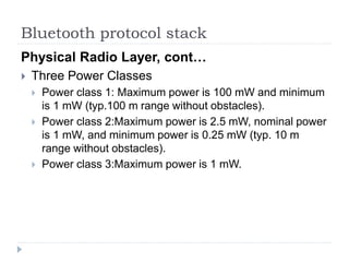 Bluetooth protocol stack
Physical Radio Layer, cont…
 Three Power Classes
 Power class 1: Maximum power is 100 mW and minimum
is 1 mW (typ.100 m range without obstacles).
 Power class 2:Maximum power is 2.5 mW, nominal power
is 1 mW, and minimum power is 0.25 mW (typ. 10 m
range without obstacles).
 Power class 3:Maximum power is 1 mW.
 