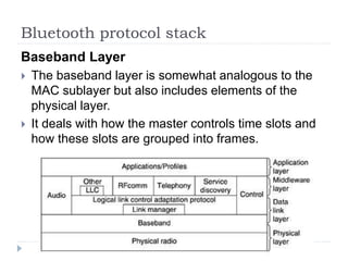 Bluetooth protocol stack
Baseband Layer
 The baseband layer is somewhat analogous to the
MAC sublayer but also includes elements of the
physical layer.
 It deals with how the master controls time slots and
how these slots are grouped into frames.
 
