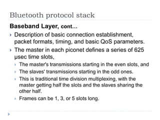 Bluetooth protocol stack
Baseband Layer, cont…
 Description of basic connection establishment,
packet formats, timing, and basic QoS parameters.
 The master in each piconet defines a series of 625
µsec time slots,
 The master's transmissions starting in the even slots, and
 The slaves' transmissions starting in the odd ones.
 This is traditional time division multiplexing, with the
master getting half the slots and the slaves sharing the
other half.
 Frames can be 1, 3, or 5 slots long.
 