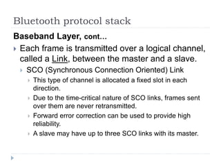 Bluetooth protocol stack
Baseband Layer, cont…
 Each frame is transmitted over a logical channel,
called a Link, between the master and a slave.
 SCO (Synchronous Connection Oriented) Link
 This type of channel is allocated a fixed slot in each
direction.
 Due to the time-critical nature of SCO links, frames sent
over them are never retransmitted.
 Forward error correction can be used to provide high
reliability.
 A slave may have up to three SCO links with its master.
 