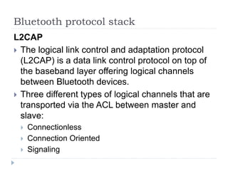 Bluetooth protocol stack
L2CAP
 The logical link control and adaptation protocol
(L2CAP) is a data link control protocol on top of
the baseband layer offering logical channels
between Bluetooth devices.
 Three different types of logical channels that are
transported via the ACL between master and
slave:
 Connectionless
 Connection Oriented
 Signaling
 