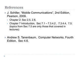 References
 J. Schiller, “Mobile Communications”, 2nd Edition,
Pearson, 2009.
 Chapter 2: Sec 2.5, 2.8,
 Chapter 7 Introduction, Sec 7.1 – 7.3.4.2 , 7.3.4.4, 7.5.
(topics from Sec 7.5 are only those that covered in
lectures)
 Andrew S. Tanenbaum, Computer Networks, Fourth
Edition, Sec 4.6.
 
