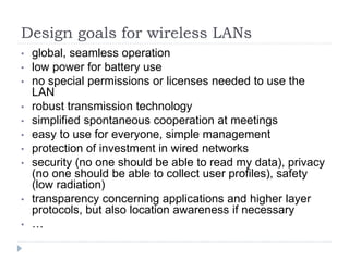 Design goals for wireless LANs
• global, seamless operation
• low power for battery use
• no special permissions or licenses needed to use the
LAN
• robust transmission technology
• simplified spontaneous cooperation at meetings
• easy to use for everyone, simple management
• protection of investment in wired networks
• security (no one should be able to read my data), privacy
(no one should be able to collect user profiles), safety
(low radiation)
• transparency concerning applications and higher layer
protocols, but also location awareness if necessary
• …
 