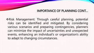IMPORTANCE OF PLANNING CONT…
Risk Management: Through careful planning, potential
risks can be identified and mitigated. By considering
various scenarios and preparing contingencies, planners
can minimize the impact of uncertainties and unexpected
events, enhancing an individual's or organization's ability
to adapt to changing circumstances.
 