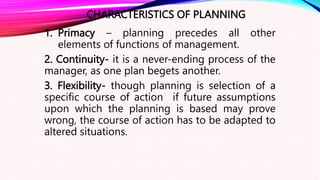 CHARACTERISTICS OF PLANNING
1. Primacy – planning precedes all other
elements of functions of management.
2. Continuity- it is a never-ending process of the
manager, as one plan begets another.
3. Flexibility- though planning is selection of a
specific course of action if future assumptions
upon which the planning is based may prove
wrong, the course of action has to be adapted to
altered situations.
 