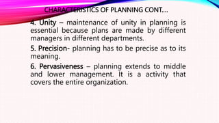 CHARACTERISTICS OF PLANNING CONT.…
4. Unity – maintenance of unity in planning is
essential because plans are made by different
managers in different departments.
5. Precision- planning has to be precise as to its
meaning.
6. Pervasiveness – planning extends to middle
and lower management. It is a activity that
covers the entire organization.
 