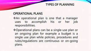 TYPES OF PLANNING
OPERATIONAL PLANS
An operational plan is one that a manager
uses to accomplish his or her job
responsibilities.
Operational plans can be a single-use plan or
an ongoing plan for example a budget is a
single use plan while policies, procedures and
rules/regulations are continuous or on-going
plans.
 