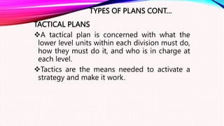 TYPES OF PLANS CONT…
TACTICAL PLANS
A tactical plan is concerned with what the
lower level units within each division must do,
how they must do it, and who is in charge at
each level.
Tactics are the means needed to activate a
strategy and make it work.
 