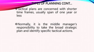 TYPES OF PLANNING CONT…
Tactical plans are concerned with shorter
time frames, usually span of one year or
less
Normally, it is the middle manager's
responsibility to take the broad strategic
plan and identify specific tactical actions.
 