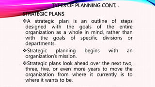 TYPES OF PLANNING CONT…
STRATEGIC PLANS
A strategic plan is an outline of steps
designed with the goals of the entire
organization as a whole in mind, rather than
with the goals of specific divisions or
departments.
Strategic planning begins with an
organization's mission.
Strategic plans look ahead over the next two,
three, five, or even more years to move the
organization from where it currently is to
where it wants to be.
 