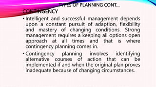 TYPES OF PLANNING CONT…
CONTINGENCY
• Intelligent and successful management depends
upon a constant pursuit of adaption, flexibility
and mastery of changing conditions. Strong
management requires a keeping all options open
approach at all times and that is where
contingency planning comes in.
• Contingency planning involves identifying
alternative courses of action that can be
implemented if and when the original plan proves
inadequate because of changing circumstances.
 