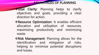 ADVANTAGES OF PLANNING
Goal Clarity: Planning helps to clarify
objectives and goals, providing a clear
direction for action.
Resource Optimization: It enables efficient
allocation and utilization of resources,
maximizing productivity and minimizing
waste.
Risk Management: Planning allows for the
identification and mitigation of risks,
helping to minimize potential disruptions
and losses.
 