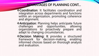 ADVANTAGES OF PLANNING CONT…
Coordination: It facilitates coordination and
integration across departments and functions
within an organization, promoting coherence
and alignment.
Anticipation: Planning helps anticipate future
challenges and opportunities, allowing
organizations to proactively prepare and
adapt to changing circumstances.
Decision Making: It provides a structured
framework for decision-making, enabling
informed choices based on thorough analysis
and evaluation.
 