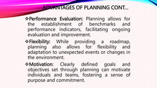 ADVANTAGES OF PLANNING CONT…
Performance Evaluation: Planning allows for
the establishment of benchmarks and
performance indicators, facilitating ongoing
evaluation and improvement.
Flexibility: While providing a roadmap,
planning also allows for flexibility and
adaptation to unexpected events or changes in
the environment.
Motivation: Clearly defined goals and
objectives set through planning can motivate
individuals and teams, fostering a sense of
purpose and commitment.
 