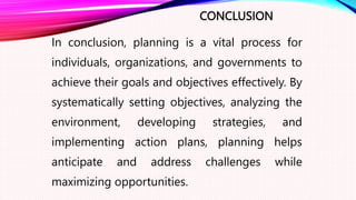 CONCLUSION
In conclusion, planning is a vital process for
individuals, organizations, and governments to
achieve their goals and objectives effectively. By
systematically setting objectives, analyzing the
environment, developing strategies, and
implementing action plans, planning helps
anticipate and address challenges while
maximizing opportunities.
 