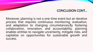 CONCLUSION CONT…
Moreover, planning is not a one-time event but an iterative
process that requires continuous monitoring, evaluation,
and adaptation to changing circumstances.By fostering
collaboration, innovation, and accountability, planning
enables entities to navigate uncertainty, mitigate risks, and
capitalize on opportunities for sustainable growth and
success.
 