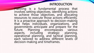 INTRODUCTION
Planning is a fundamental process that
involves setting objectives, identifying actions
to achieve those objectives, and allocating
resources to execute those actions efficiently.
It is a proactive approach to decision-making
that helps individuals, organizations, and
governments anticipate and prepare for the
future. Planning encompasses various
aspects, including strategic planning,
operational planning, and tactical planning,
each tailored to address different levels of
decision-making and timeframes.
 