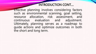 INTRODUCTION CONT…
Effective planning involves considering factors
such as environmental scanning, goal setting,
resource allocation, risk assessment, and
continuous evaluation and adjustment.
Ultimately, planning serves as a roadmap to
guide actions and optimize outcomes in both
the short and long term.
 