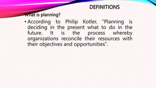 DEFINITIONS
What is planning?
• According to Philip Kotler, "Planning is
deciding in the present what to do in the
future. It is the process whereby
organizations reconcile their resources with
their objectives and opportunities".
 