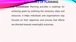 IMPORTANCE OF PLANNING
Goal Achievement: Planning provides a roadmap for
achieving goals by outlining the necessary steps and
resources. It helps individuals and organizations stay
focused on their objectives and ensures that efforts
are directed towards meaningful outcomes.
 