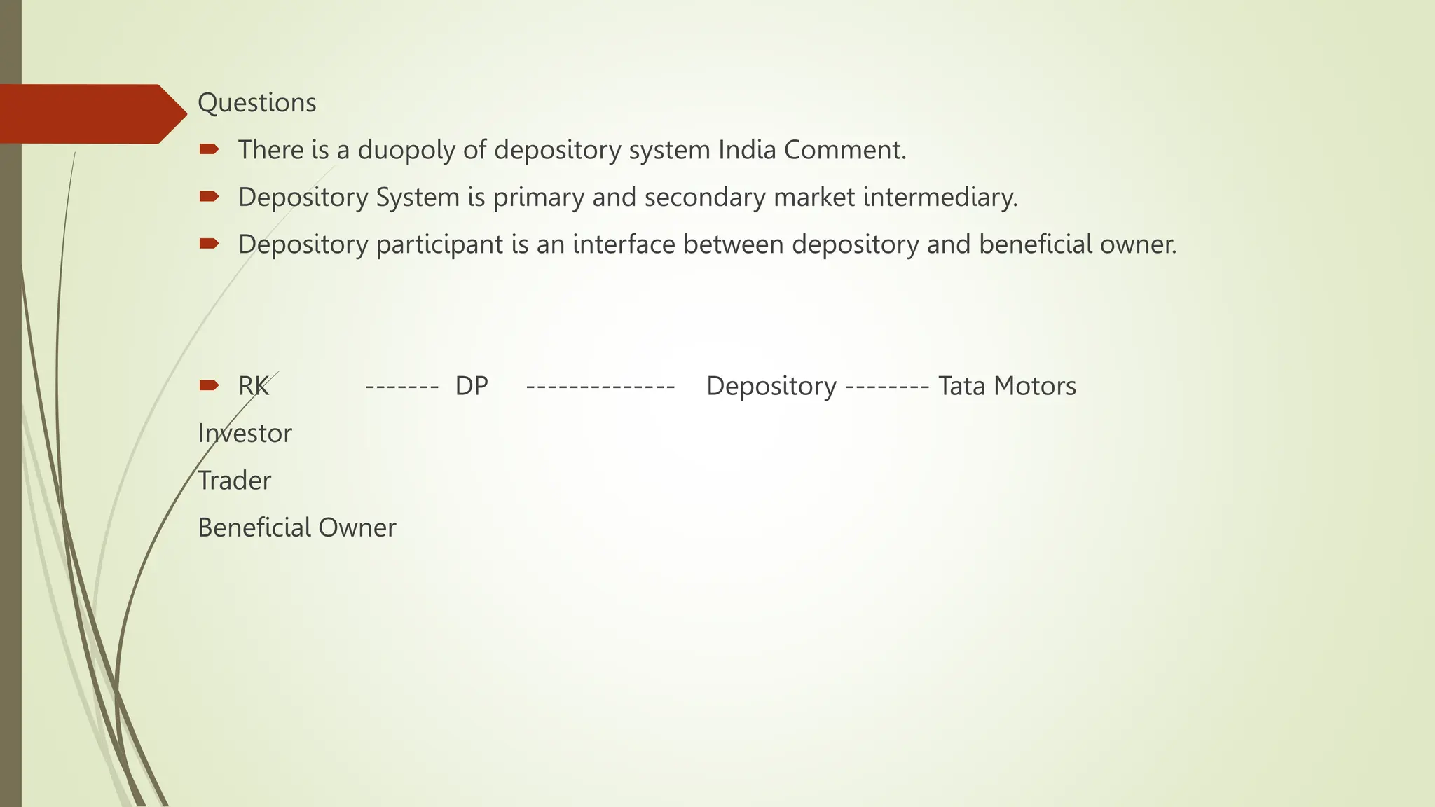 Questions
 There is a duopoly of depository system India Comment.
 Depository System is primary and secondary market intermediary.
 Depository participant is an interface between depository and beneficial owner.
 RK ------- DP -------------- Depository -------- Tata Motors
Investor
Trader
Beneficial Owner
 