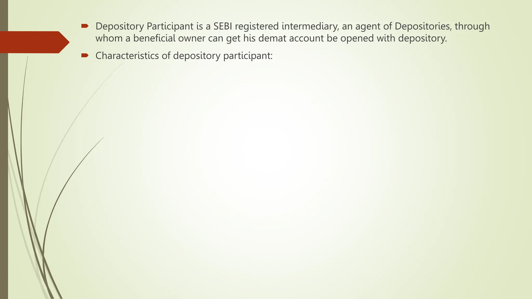  Depository Participant is a SEBI registered intermediary, an agent of Depositories, through
whom a beneficial owner can get his demat account be opened with depository.
 Characteristics of depository participant:
 