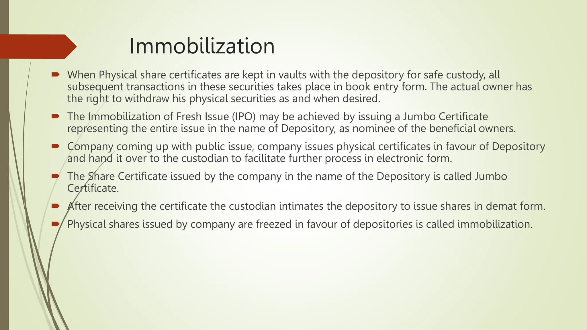 Immobilization
 When Physical share certificates are kept in vaults with the depository for safe custody, all
subsequent transactions in these securities takes place in book entry form. The actual owner has
the right to withdraw his physical securities as and when desired.
 The Immobilization of Fresh Issue (IPO) may be achieved by issuing a Jumbo Certificate
representing the entire issue in the name of Depository, as nominee of the beneficial owners.
 Company coming up with public issue, company issues physical certificates in favour of Depository
and hand it over to the custodian to facilitate further process in electronic form.
 The Share Certificate issued by the company in the name of the Depository is called Jumbo
Certificate.
 After receiving the certificate the custodian intimates the depository to issue shares in demat form.
 Physical shares issued by company are freezed in favour of depositories is called immobilization.
 
