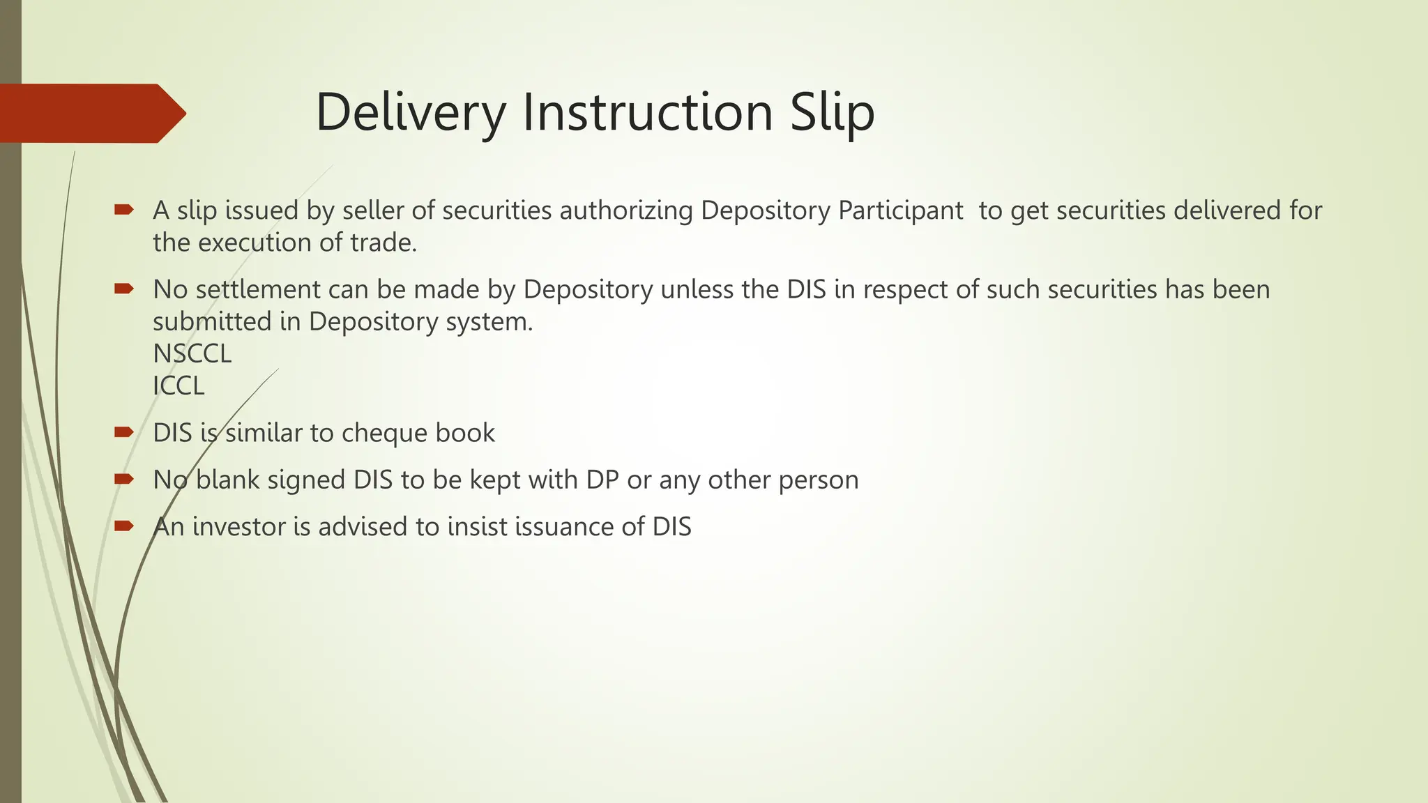 Delivery Instruction Slip
 A slip issued by seller of securities authorizing Depository Participant to get securities delivered for
the execution of trade.
 No settlement can be made by Depository unless the DIS in respect of such securities has been
submitted in Depository system.
NSCCL
ICCL
 DIS is similar to cheque book
 No blank signed DIS to be kept with DP or any other person
 An investor is advised to insist issuance of DIS
 