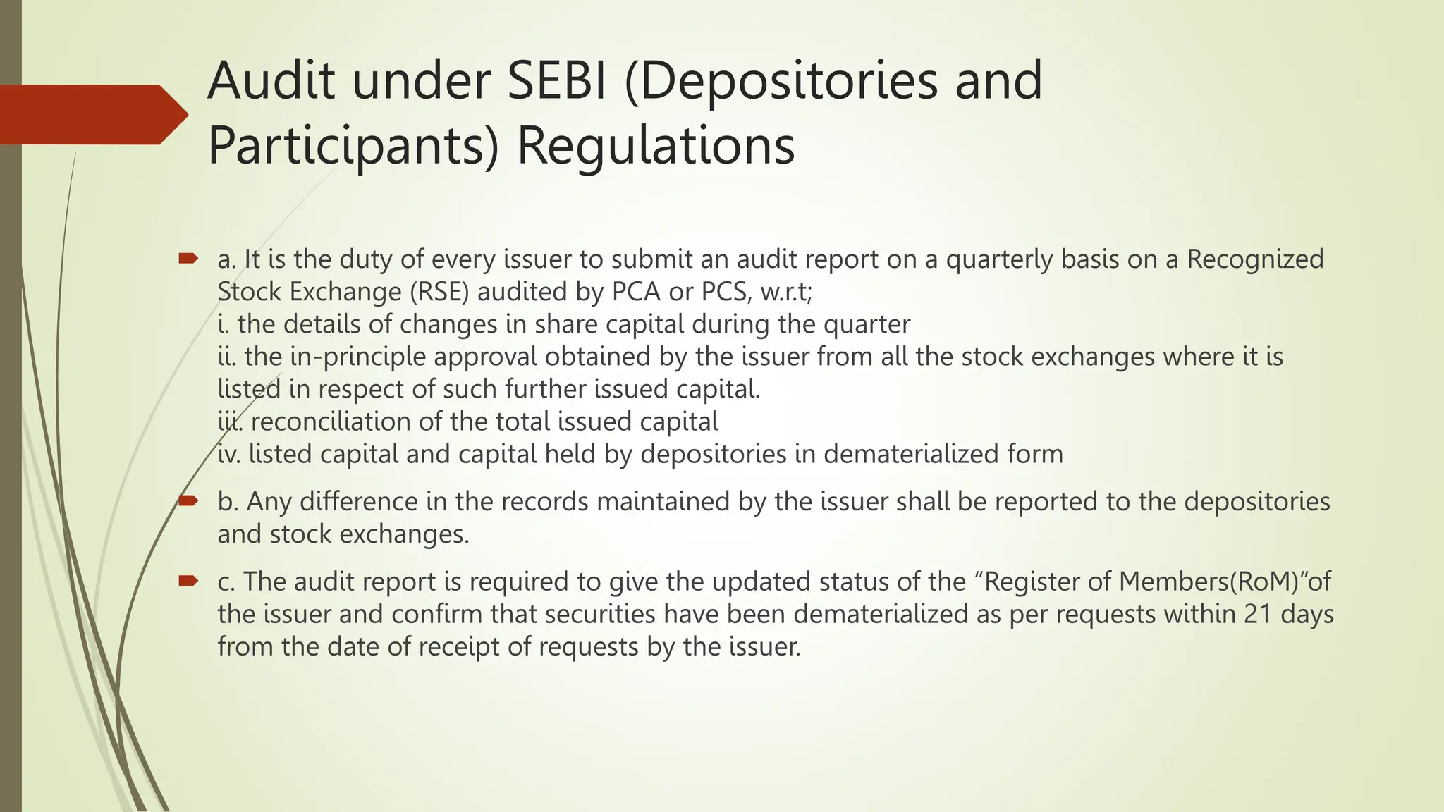 Audit under SEBI (Depositories and
Participants) Regulations
 a. It is the duty of every issuer to submit an audit report on a quarterly basis on a Recognized
Stock Exchange (RSE) audited by PCA or PCS, w.r.t;
i. the details of changes in share capital during the quarter
ii. the in-principle approval obtained by the issuer from all the stock exchanges where it is
listed in respect of such further issued capital.
iii. reconciliation of the total issued capital
iv. listed capital and capital held by depositories in dematerialized form
 b. Any difference in the records maintained by the issuer shall be reported to the depositories
and stock exchanges.
 c. The audit report is required to give the updated status of the “Register of Members(RoM)”of
the issuer and confirm that securities have been dematerialized as per requests within 21 days
from the date of receipt of requests by the issuer.
 