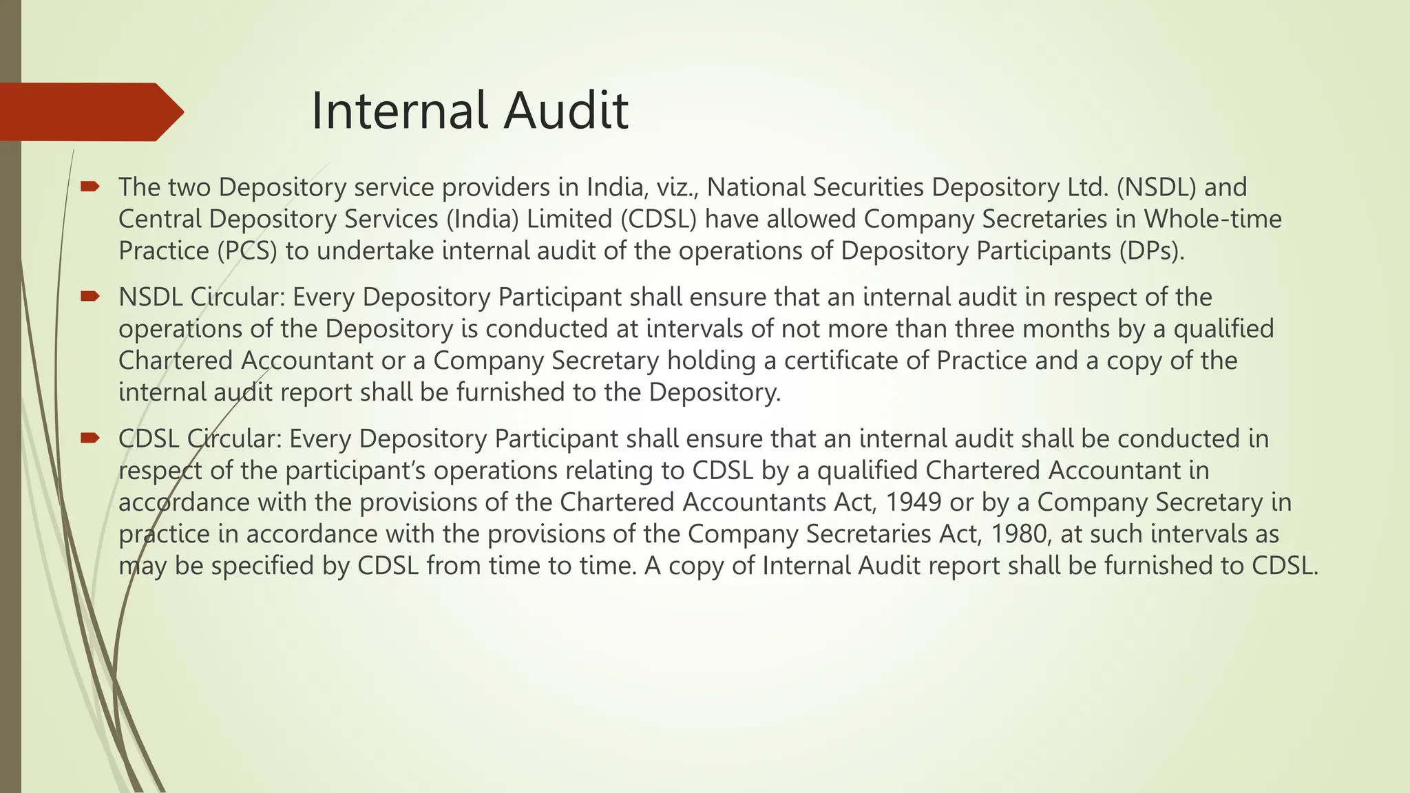 Internal Audit
 The two Depository service providers in India, viz., National Securities Depository Ltd. (NSDL) and
Central Depository Services (India) Limited (CDSL) have allowed Company Secretaries in Whole-time
Practice (PCS) to undertake internal audit of the operations of Depository Participants (DPs).
 NSDL Circular: Every Depository Participant shall ensure that an internal audit in respect of the
operations of the Depository is conducted at intervals of not more than three months by a qualified
Chartered Accountant or a Company Secretary holding a certificate of Practice and a copy of the
internal audit report shall be furnished to the Depository.
 CDSL Circular: Every Depository Participant shall ensure that an internal audit shall be conducted in
respect of the participant’s operations relating to CDSL by a qualified Chartered Accountant in
accordance with the provisions of the Chartered Accountants Act, 1949 or by a Company Secretary in
practice in accordance with the provisions of the Company Secretaries Act, 1980, at such intervals as
may be specified by CDSL from time to time. A copy of Internal Audit report shall be furnished to CDSL.
 