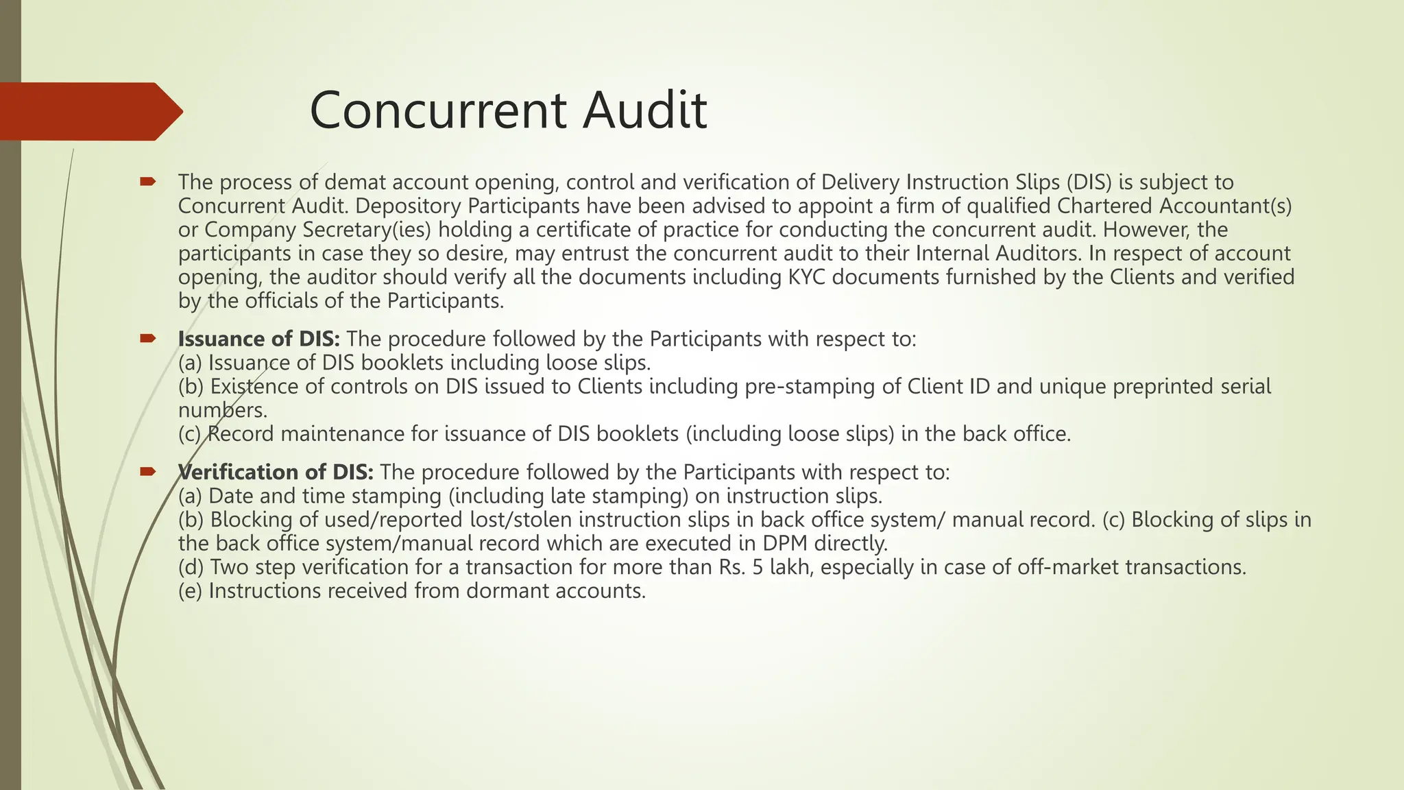 Concurrent Audit
 The process of demat account opening, control and verification of Delivery Instruction Slips (DIS) is subject to
Concurrent Audit. Depository Participants have been advised to appoint a firm of qualified Chartered Accountant(s)
or Company Secretary(ies) holding a certificate of practice for conducting the concurrent audit. However, the
participants in case they so desire, may entrust the concurrent audit to their Internal Auditors. In respect of account
opening, the auditor should verify all the documents including KYC documents furnished by the Clients and verified
by the officials of the Participants.
 Issuance of DIS: The procedure followed by the Participants with respect to:
(a) Issuance of DIS booklets including loose slips.
(b) Existence of controls on DIS issued to Clients including pre-stamping of Client ID and unique preprinted serial
numbers.
(c) Record maintenance for issuance of DIS booklets (including loose slips) in the back office.
 Verification of DIS: The procedure followed by the Participants with respect to:
(a) Date and time stamping (including late stamping) on instruction slips.
(b) Blocking of used/reported lost/stolen instruction slips in back office system/ manual record. (c) Blocking of slips in
the back office system/manual record which are executed in DPM directly.
(d) Two step verification for a transaction for more than Rs. 5 lakh, especially in case of off-market transactions.
(e) Instructions received from dormant accounts.
 