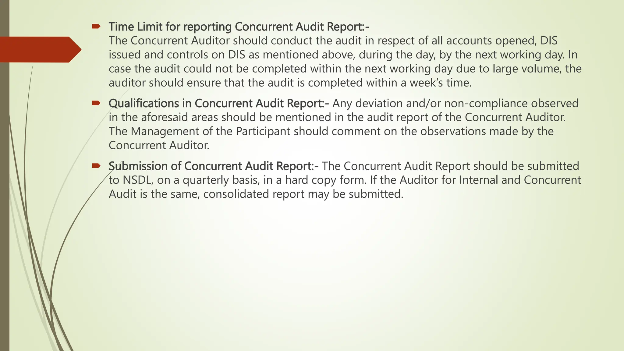  Time Limit for reporting Concurrent Audit Report:-
The Concurrent Auditor should conduct the audit in respect of all accounts opened, DIS
issued and controls on DIS as mentioned above, during the day, by the next working day. In
case the audit could not be completed within the next working day due to large volume, the
auditor should ensure that the audit is completed within a week’s time.
 Qualifications in Concurrent Audit Report:- Any deviation and/or non-compliance observed
in the aforesaid areas should be mentioned in the audit report of the Concurrent Auditor.
The Management of the Participant should comment on the observations made by the
Concurrent Auditor.
 Submission of Concurrent Audit Report:- The Concurrent Audit Report should be submitted
to NSDL, on a quarterly basis, in a hard copy form. If the Auditor for Internal and Concurrent
Audit is the same, consolidated report may be submitted.
 