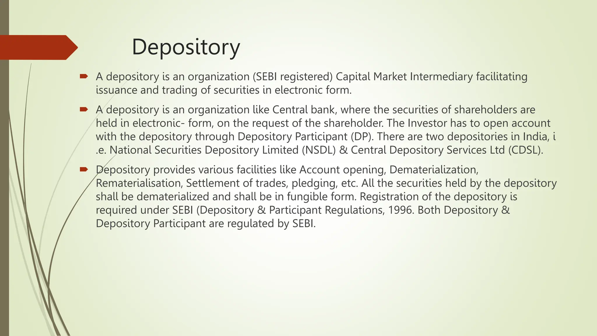 Depository
 A depository is an organization (SEBI registered) Capital Market Intermediary facilitating
issuance and trading of securities in electronic form.
 A depository is an organization like Central bank, where the securities of shareholders are
held in electronic- form, on the request of the shareholder. The Investor has to open account
with the depository through Depository Participant (DP). There are two depositories in India, i
.e. National Securities Depository Limited (NSDL) & Central Depository Services Ltd (CDSL).
 Depository provides various facilities like Account opening, Dematerialization,
Rematerialisation, Settlement of trades, pledging, etc. All the securities held by the depository
shall be dematerialized and shall be in fungible form. Registration of the depository is
required under SEBI (Depository & Participant Regulations, 1996. Both Depository &
Depository Participant are regulated by SEBI.
 
