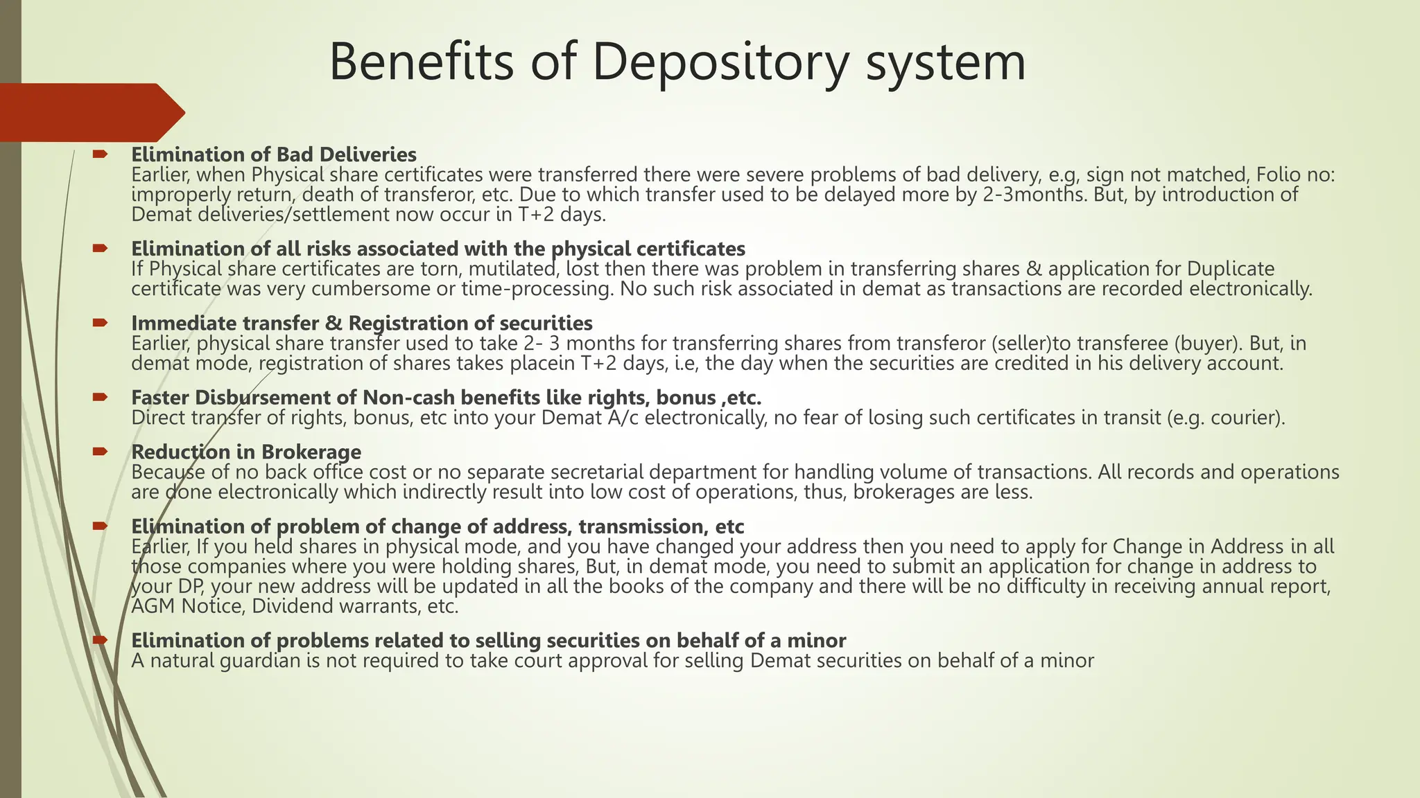 Benefits of Depository system
 Elimination of Bad Deliveries
Earlier, when Physical share certificates were transferred there were severe problems of bad delivery, e.g, sign not matched, Folio no:
improperly return, death of transferor, etc. Due to which transfer used to be delayed more by 2-3months. But, by introduction of
Demat deliveries/settlement now occur in T+2 days.
 Elimination of all risks associated with the physical certificates
If Physical share certificates are torn, mutilated, lost then there was problem in transferring shares & application for Duplicate
certificate was very cumbersome or time-processing. No such risk associated in demat as transactions are recorded electronically.
 Immediate transfer & Registration of securities
Earlier, physical share transfer used to take 2- 3 months for transferring shares from transferor (seller)to transferee (buyer). But, in
demat mode, registration of shares takes placein T+2 days, i.e, the day when the securities are credited in his delivery account.
 Faster Disbursement of Non-cash benefits like rights, bonus ,etc.
Direct transfer of rights, bonus, etc into your Demat A/c electronically, no fear of losing such certificates in transit (e.g. courier).
 Reduction in Brokerage
Because of no back office cost or no separate secretarial department for handling volume of transactions. All records and operations
are done electronically which indirectly result into low cost of operations, thus, brokerages are less.
 Elimination of problem of change of address, transmission, etc
Earlier, If you held shares in physical mode, and you have changed your address then you need to apply for Change in Address in all
those companies where you were holding shares, But, in demat mode, you need to submit an application for change in address to
your DP, your new address will be updated in all the books of the company and there will be no difficulty in receiving annual report,
AGM Notice, Dividend warrants, etc.
 Elimination of problems related to selling securities on behalf of a minor
A natural guardian is not required to take court approval for selling Demat securities on behalf of a minor
 