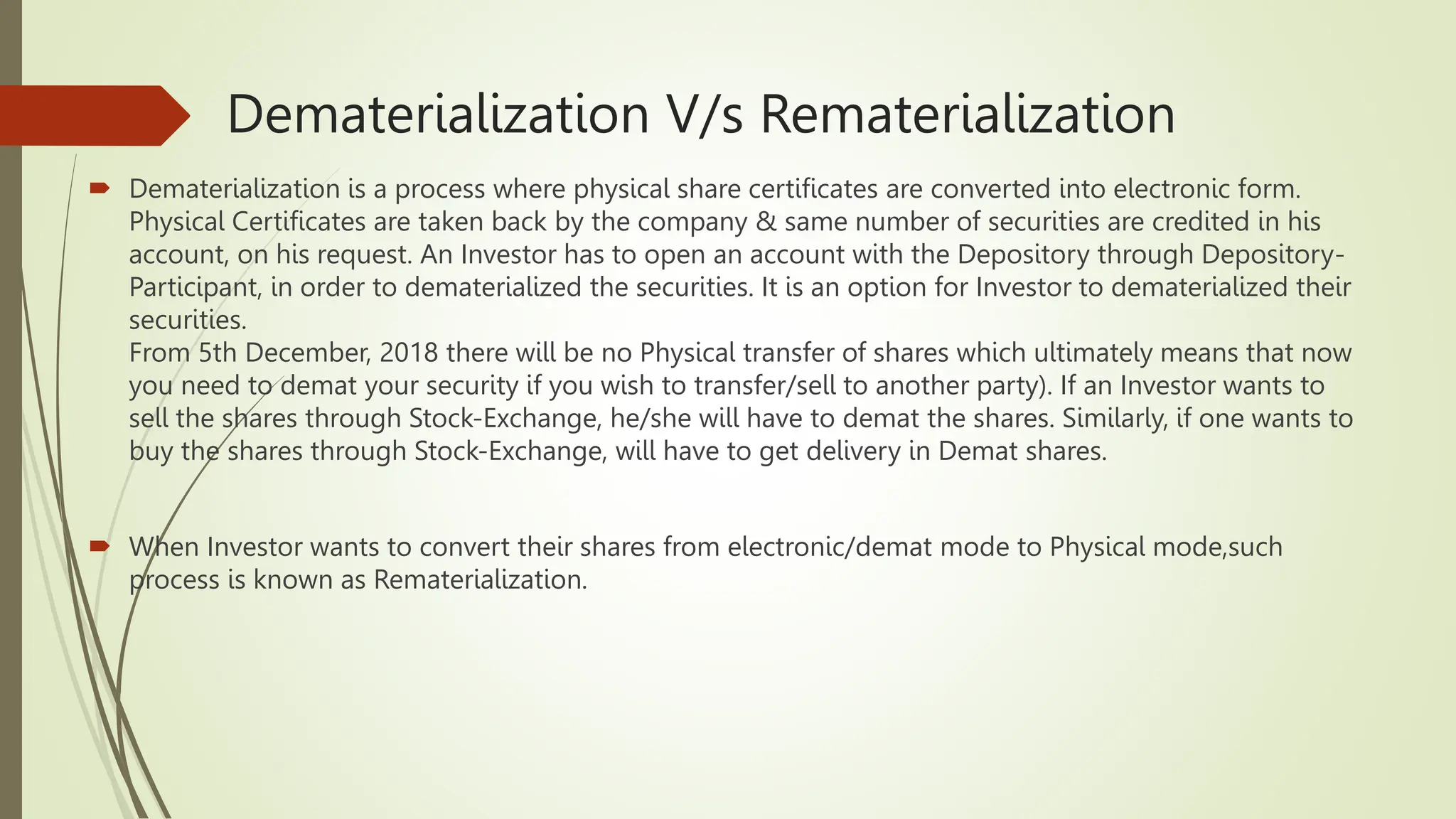 Dematerialization V/s Rematerialization
 Dematerialization is a process where physical share certificates are converted into electronic form.
Physical Certificates are taken back by the company & same number of securities are credited in his
account, on his request. An Investor has to open an account with the Depository through Depository-
Participant, in order to dematerialized the securities. It is an option for Investor to dematerialized their
securities.
From 5th December, 2018 there will be no Physical transfer of shares which ultimately means that now
you need to demat your security if you wish to transfer/sell to another party). If an Investor wants to
sell the shares through Stock-Exchange, he/she will have to demat the shares. Similarly, if one wants to
buy the shares through Stock-Exchange, will have to get delivery in Demat shares.
 When Investor wants to convert their shares from electronic/demat mode to Physical mode,such
process is known as Rematerialization.
 