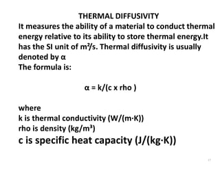 17
THERMAL DIFFUSIVITY
It measures the ability of a material to conduct thermal
energy relative to its ability to store thermal energy.It
has the SI unit of m²/s. Thermal diffusivity is usually
denoted by α
The formula is:
α = k/(c x rho )
where
k is thermal conductivity (W/(m·K))
rho is density (kg/m³)
c is specific heat capacity (J/(kg·K))
 
