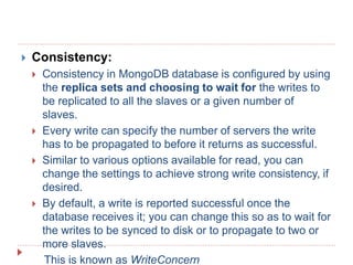  Consistency:
 Consistency in MongoDB database is configured by using
the replica sets and choosing to wait for the writes to
be replicated to all the slaves or a given number of
slaves.
 Every write can specify the number of servers the write
has to be propagated to before it returns as successful.
 Similar to various options available for read, you can
change the settings to achieve strong write consistency, if
desired.
 By default, a write is reported successful once the
database receives it; you can change this so as to wait for
the writes to be synced to disk or to propagate to two or
more slaves.
This is known as WriteConcern
 