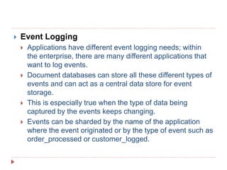 Event Logging
 Applications have different event logging needs; within
the enterprise, there are many different applications that
want to log events.
 Document databases can store all these different types of
events and can act as a central data store for event
storage.
 This is especially true when the type of data being
captured by the events keeps changing.
 Events can be sharded by the name of the application
where the event originated or by the type of event such as
order_processed or customer_logged.
 