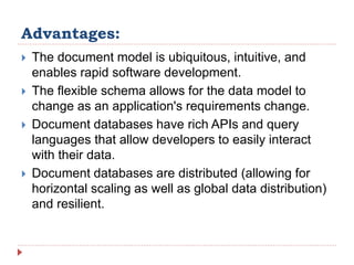Advantages:
 The document model is ubiquitous, intuitive, and
enables rapid software development.
 The flexible schema allows for the data model to
change as an application's requirements change.
 Document databases have rich APIs and query
languages that allow developers to easily interact
with their data.
 Document databases are distributed (allowing for
horizontal scaling as well as global data distribution)
and resilient.
 