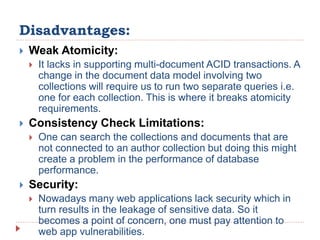 Disadvantages:
 Weak Atomicity:
 It lacks in supporting multi-document ACID transactions. A
change in the document data model involving two
collections will require us to run two separate queries i.e.
one for each collection. This is where it breaks atomicity
requirements.
 Consistency Check Limitations:
 One can search the collections and documents that are
not connected to an author collection but doing this might
create a problem in the performance of database
performance.
 Security:
 Nowadays many web applications lack security which in
turn results in the leakage of sensitive data. So it
becomes a point of concern, one must pay attention to
web app vulnerabilities.
 