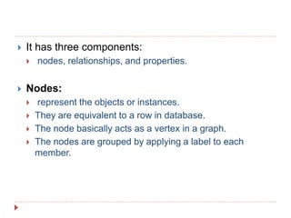  It has three components:
 nodes, relationships, and properties.
 Nodes:
 represent the objects or instances.
 They are equivalent to a row in database.
 The node basically acts as a vertex in a graph.
 The nodes are grouped by applying a label to each
member.
 