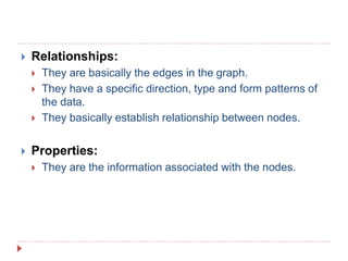  Relationships:
 They are basically the edges in the graph.
 They have a specific direction, type and form patterns of
the data.
 They basically establish relationship between nodes.
 Properties:
 They are the information associated with the nodes.
 