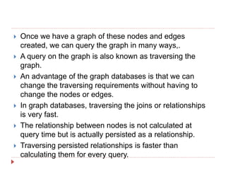  Once we have a graph of these nodes and edges
created, we can query the graph in many ways,.
 A query on the graph is also known as traversing the
graph.
 An advantage of the graph databases is that we can
change the traversing requirements without having to
change the nodes or edges.
 In graph databases, traversing the joins or relationships
is very fast.
 The relationship between nodes is not calculated at
query time but is actually persisted as a relationship.
 Traversing persisted relationships is faster than
calculating them for every query.
 