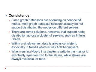  Consistency
 Since graph databases are operating on connected
nodes, most graph database solutions usually do not
support distributing the nodes on different servers.
 There are some solutions, however, that support node
distribution across a cluster of servers, such as Infinite
Graph.
 Within a single server, data is always consistent,
especially in Neo4J which is fully ACID-compliant.
 When running Neo4J in a cluster, a write to the master is
eventually synchronized to the slaves, while slaves are
always available for read.
 
