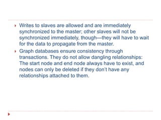  Writes to slaves are allowed and are immediately
synchronized to the master; other slaves will not be
synchronized immediately, though—they will have to wait
for the data to propagate from the master.
 Graph databases ensure consistency through
transactions. They do not allow dangling relationships:
The start node and end node always have to exist, and
nodes can only be deleted if they don’t have any
relationships attached to them.
 