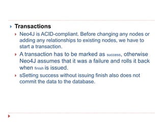  Transactions
 Neo4J is ACID-compliant. Before changing any nodes or
adding any relationships to existing nodes, we have to
start a transaction.
 A transaction has to be marked as success, otherwise
Neo4J assumes that it was a failure and rolls it back
when finish is issued.
 sSetting success without issuing finish also does not
commit the data to the database.
 
