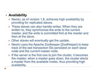  Availability
 Neo4J, as of version 1.8, achieves high availability by
providing for replicated slaves.
 These slaves can also handle writes: When they are
written to, they synchronize the write to the current
master, and the write is committed first at the master and
then at the slave.
 Other slaves will eventually get the update.
 Neo4J uses the Apache ZooKeeper [ZooKeeper] to keep
track of the last transaction IDs persisted on each slave
node and the current master node.
 If the server is the first one to join the cluster, it becomes
the master; when a master goes down, the cluster elects
a master from the available nodes, thus providing high
availability.
 